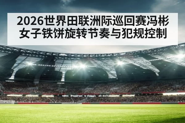 2026世界田联洲际巡回赛冯彬女子铁饼旋转节奏与犯规控制